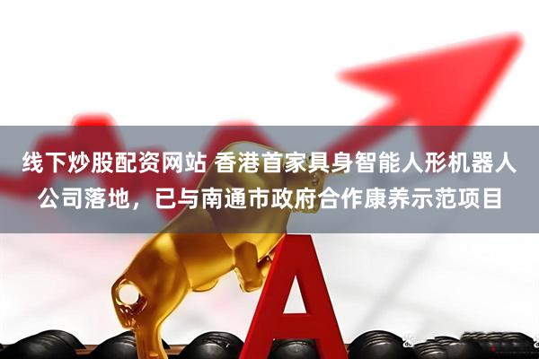 线下炒股配资网站 香港首家具身智能人形机器人公司落地，已与南通市政府合作康养示范项目