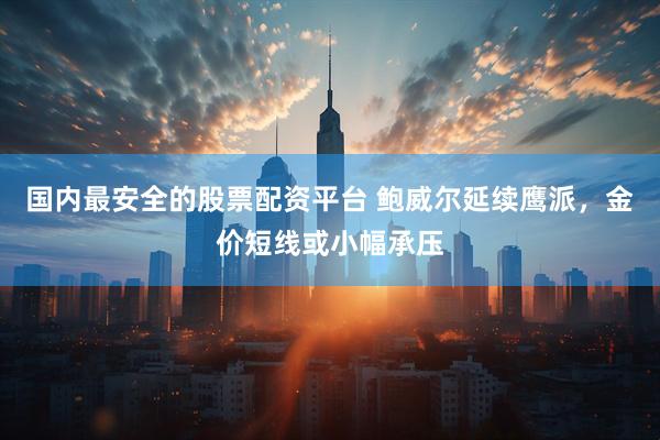 国内最安全的股票配资平台 鲍威尔延续鹰派，金价短线或小幅承压