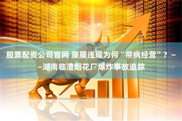 股票配资公司官网 屡屡违规为何“带病经营”？——湖南临澧烟花厂爆炸事故追踪