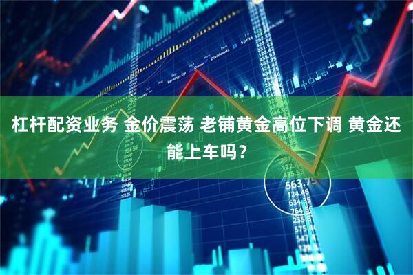 杠杆配资业务 金价震荡 老铺黄金高位下调 黄金还能上车吗？