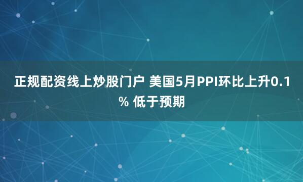 正规配资线上炒股门户 美国5月PPI环比上升0.1% 低于预期