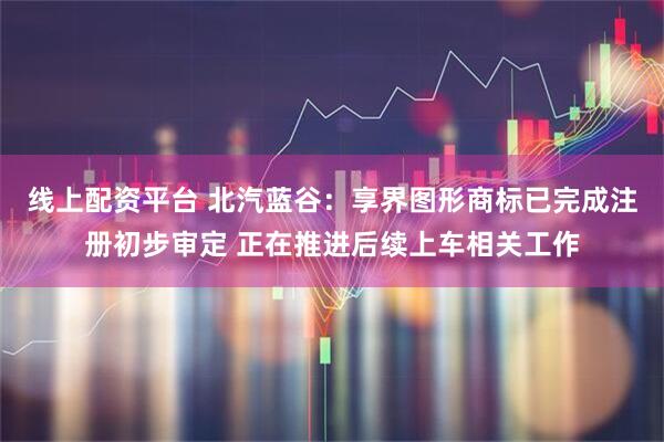线上配资平台 北汽蓝谷：享界图形商标已完成注册初步审定 正在推进后续上车相关工作