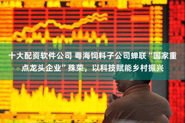 十大配资软件公司 粤海饲料子公司蝉联“国家重点龙头企业”殊荣，以科技赋能乡村振兴