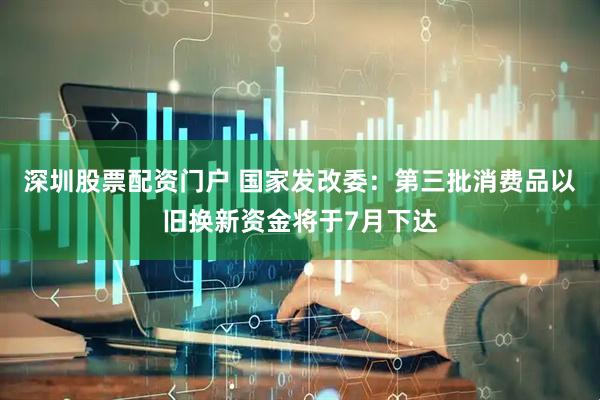 深圳股票配资门户 国家发改委：第三批消费品以旧换新资金将于7月下达