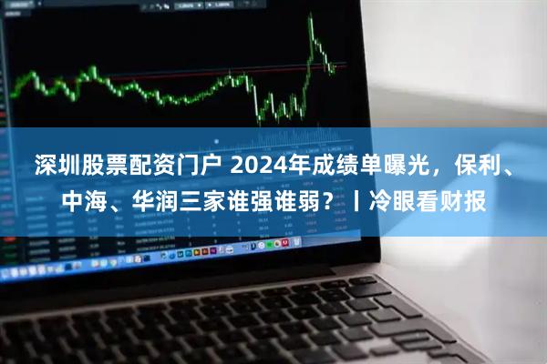 深圳股票配资门户 2024年成绩单曝光，保利、中海、华润三家谁强谁弱？丨冷眼看财报