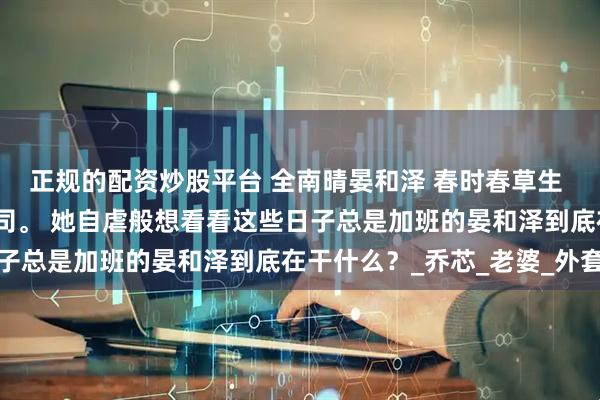 正规的配资炒股平台 全南晴晏和泽 春时春草生 她驱车前往晏和泽的公司。 她自虐般想看看这些日子总是加班的晏和泽到底在干什么？_乔芯_老婆_外套
