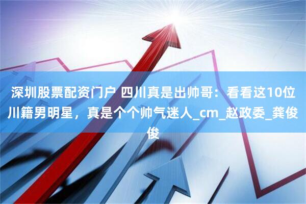 深圳股票配资门户 四川真是出帅哥：看看这10位川籍男明星，真是个个帅气迷人_cm_赵政委_龚俊