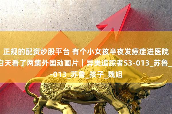 正规的配资炒股平台 有个小女孩半夜发癔症进医院，就因为白天看了两集外国动画片｜异类追踪者S3-013_苏鲁_孩子_魏姐