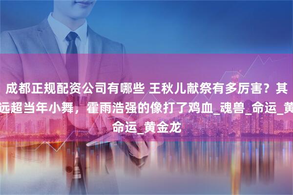 成都正规配资公司有哪些 王秋儿献祭有多厉害？其效果远超当年小舞，霍雨浩强的像打了鸡血_魂兽_命运_黄金龙