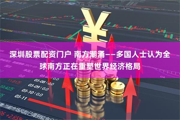 深圳股票配资门户 南方潮涌——多国人士认为全球南方正在重塑世界经济格局