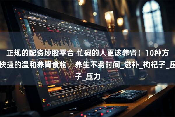 正规的配资炒股平台 忙碌的人更该养肾！10种方便快捷的温和养肾食物，养生不费时间_滋补_枸杞子_压力
