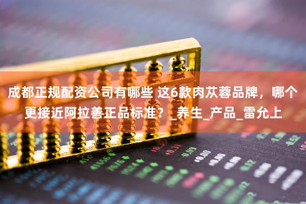 成都正规配资公司有哪些 这6款肉苁蓉品牌，哪个更接近阿拉善正品标准？_养生_产品_雷允上