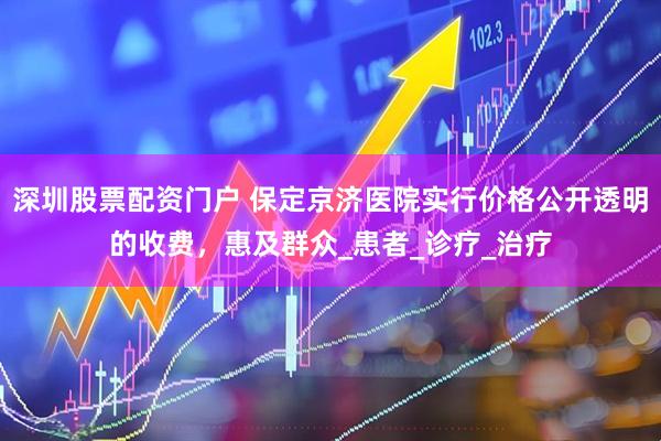 深圳股票配资门户 保定京济医院实行价格公开透明的收费，惠及群众_患者_诊疗_治疗