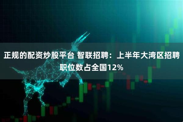 正规的配资炒股平台 智联招聘：上半年大湾区招聘职位数占全国12%