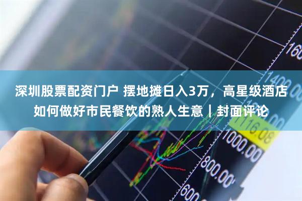 深圳股票配资门户 摆地摊日入3万，高星级酒店如何做好市民餐饮的熟人生意｜封面评论