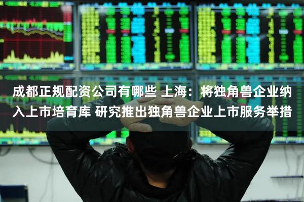 成都正规配资公司有哪些 上海：将独角兽企业纳入上市培育库 研究推出独角兽企业上市服务举措