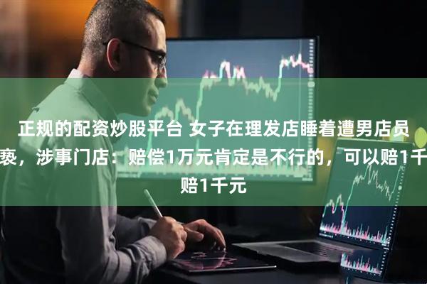 正规的配资炒股平台 女子在理发店睡着遭男店员猥亵，涉事门店：赔偿1万元肯定是不行的，可以赔1千元