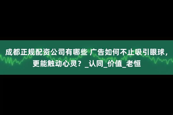 成都正规配资公司有哪些 广告如何不止吸引眼球,更能触动心灵?_认同_价值_老恒