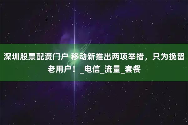深圳股票配资门户 移动新推出两项举措，只为挽留老用户！_电信_流量_套餐