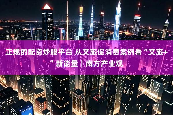 正规的配资炒股平台 从文旅促消费案例看“文旅+”新能量｜南方产业观