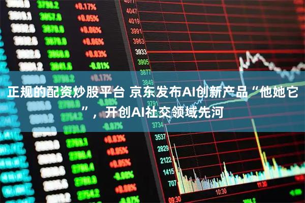 正规的配资炒股平台 京东发布AI创新产品“他她它”，开创AI社交领域先河