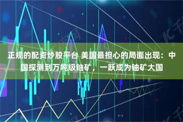 正规的配资炒股平台 美国最担心的局面出现：中国探测到万吨级铀矿，一跃成为铀矿大国