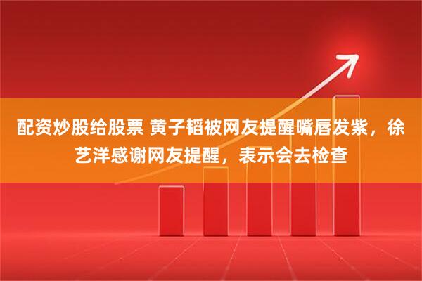 配资炒股给股票 黄子韬被网友提醒嘴唇发紫,徐艺洋感谢网友提醒,表示会去检查