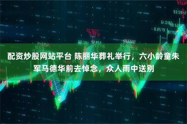 配资炒股网站平台 陈丽华葬礼举行，六小龄童朱军马德华前去悼念，众人雨中送别