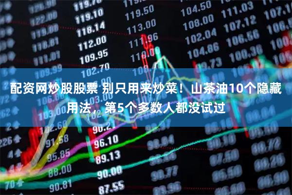 配资网炒股股票 别只用来炒菜！山茶油10个隐藏用法，第5个多数人都没试过