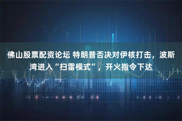 佛山股票配资论坛 特朗普否决对伊核打击，波斯湾进入“扫雷模式”，开火指令下达