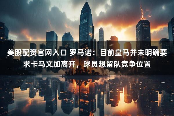 美股配资官网入口 罗马诺：目前皇马并未明确要求卡马文加离开，球员想留队竞争位置