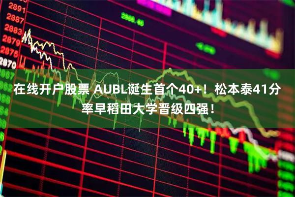 在线开户股票 AUBL诞生首个40+！松本泰41分率早稻田大学晋级四强！