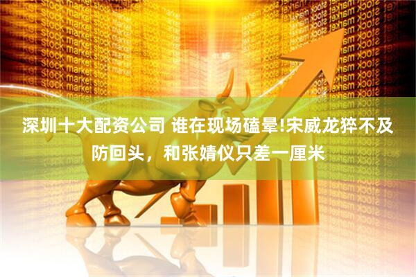 深圳十大配资公司 谁在现场磕晕!宋威龙猝不及防回头，和张婧仪只差一厘米