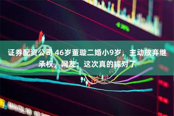 证券配资公司 46岁董璇二婚小9岁，主动放弃继承权，网友：这次真的嫁对了