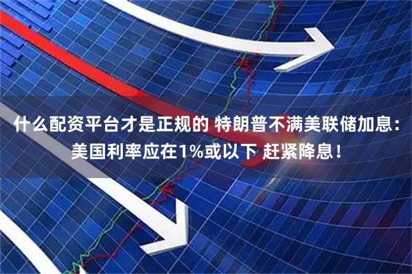 什么配资平台才是正规的 特朗普不满美联储加息:美国利率应在1%或以下 赶紧降息!