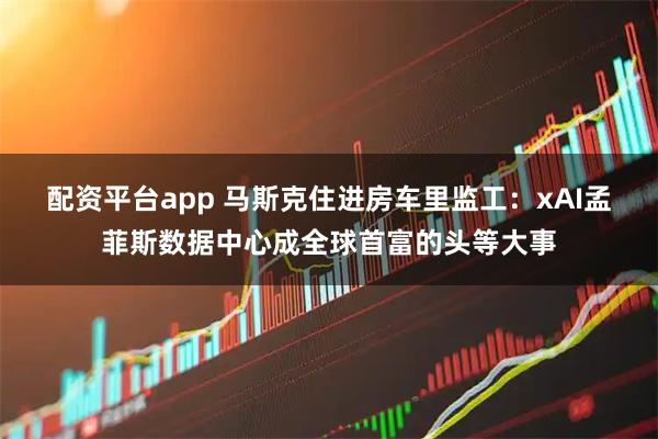 配资平台app 马斯克住进房车里监工：xAI孟菲斯数据中心成全球首富的头等大事