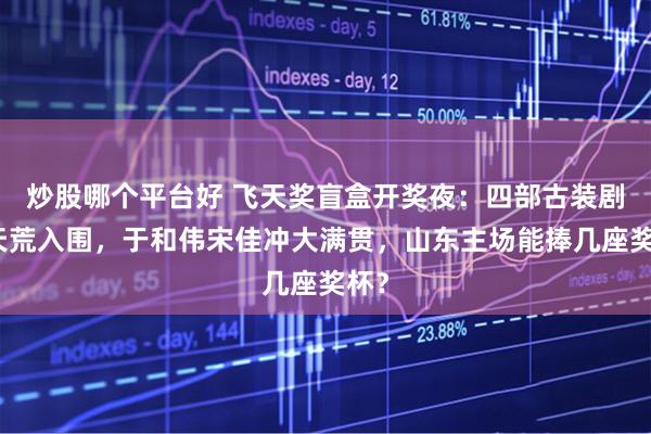 炒股哪个平台好 飞天奖盲盒开奖夜：四部古装剧破天荒入围，于和伟宋佳冲大满贯，山东主场能捧几座奖杯？