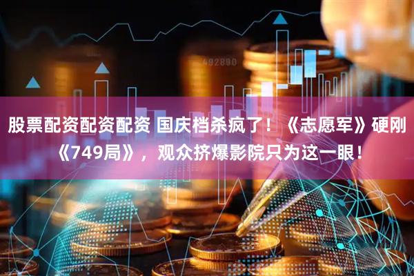 股票配资配资配资 国庆档杀疯了！《志愿军》硬刚《749局》，观众挤爆影院只为这一眼！